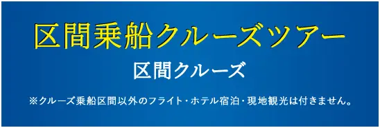 区間乗船クルーズツアー 区間クルーズ ※クルーズ乗船区間以外のフライト・ホテル宿泊・現地観光は付きません。