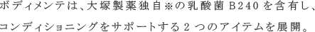 ボディメンテは､大塚製薬独自※の乳酸菌B240を含有し､コンディショニングをサポートする2つのアイテムを展開。