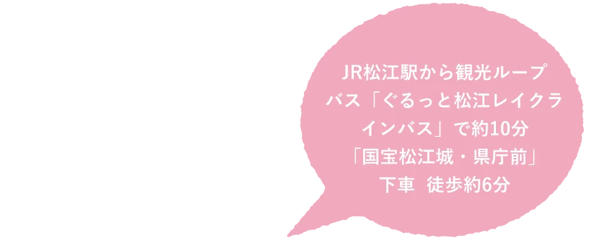 JR松江駅から観光ループバス「ぐるっと松江レイクラインバス」で約10分 「国宝松江城・県庁前」下車 徒歩約6分