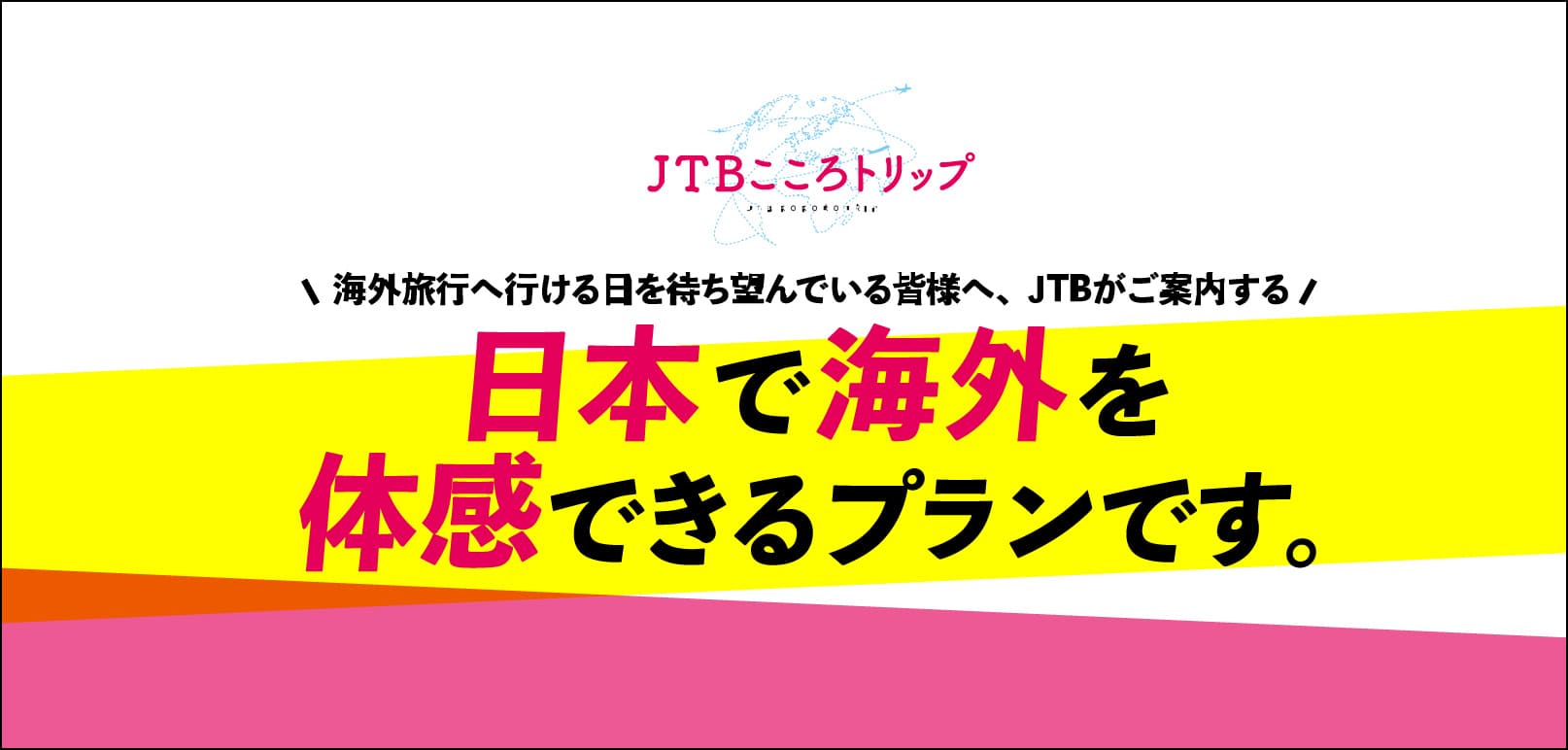 JTBこころトリップ 海外旅行へ行ける日を待ち望んでいる皆様へ JTBがご案内する 日本で海外を体験できるプランです。