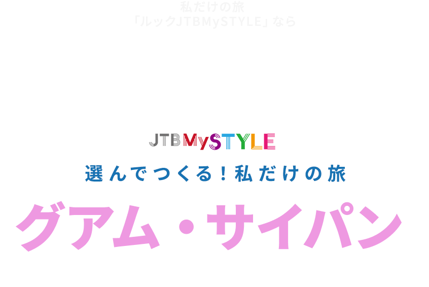 私だけの旅 「ルックJTBMySTYLE」なら 一人一人にあった 自分だけの旅を実現 今までより 自由度が高い 納得いくまで 自分好みにアレンジできる ルックJTB安心パックで 安心して旅の計画が立てられます JTB MySTYLE選んでつくる！私だけの旅グアム・サイパン