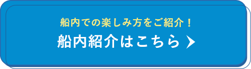 船内での楽しみ方をご紹介！ 船内紹介はこちら