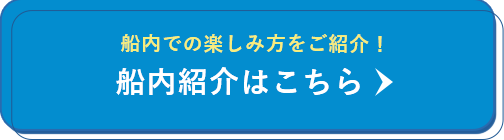 船内での楽しみ方をご紹介！ 船内紹介はこちら