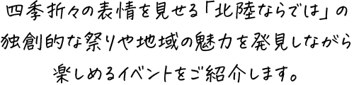 四季折々の表情を見せる「北陸ならでは」の独創的な祭りや地域の魅力を発見しながら楽しめるイベントをご紹介します。