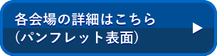 各会場の詳細はこちら (パンフレット表面)