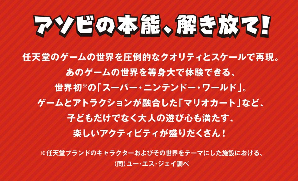 アソビの本能、解き放て!任天堂のゲームの世界を圧倒的なクオリティとスケールで再現。あのゲームの世界を等身大で体験できる、世界初の「スーパー・ニンテンドー・ワールド」。ゲームとアトラクションが融合した「マリオカート」など、子どもだけでなく大人の遊び心も満たす、楽しいアクティビティが盛りだくさん!