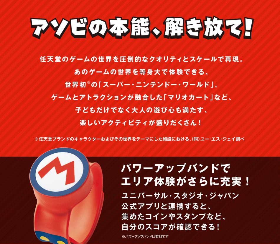 アソビの本能、解き放て!任天堂のゲームの世界を圧倒的なクオリティとスケールで再現。あのゲームの世界を等身大で体験できる、世界初の「スーパー・ニンテンドー・ワールド」。ゲームとアトラクションが融合した「マリオカート」など、子どもだけでなく大人の遊び心も満たす、楽しいアクティビティが盛りだくさん!