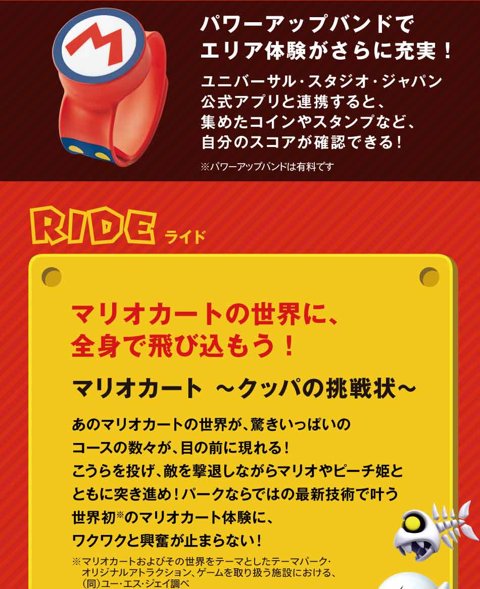 パワーアップバンドでエリア体験がさらに充実!ユニバーサル・スタジオ・ジャパン公式アプリと連帯すると、集めたコインやスタンプなど、自分のスコアが確認できる!RIDEライド マリオカート~クッパの挑戦状~マリオカートの世界に、全身で飛び込もう!あのマリオカートの世界が、驚きいっぱいのコースの数々が、目の前に現れる!こうらを投げ、適を撃退しながらマリオやピーチ姫とともに突き進め!パークならではの最新技術で叶う世界初のマリオカート体験に、ワクワクがと興奮が止まらない!