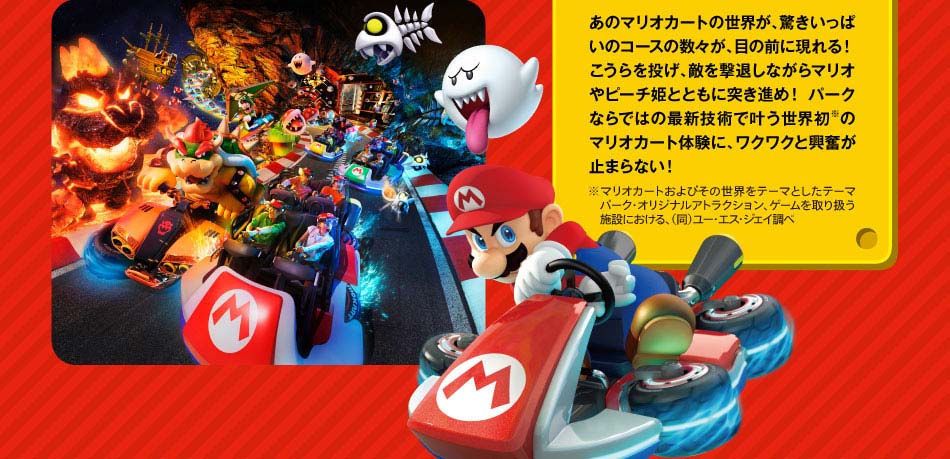 RIDEライド マリオカート~クッパの挑戦状~マリオカートの世界に、全身で飛び込もう!あのマリオカートの世界が、驚きいっぱいのコースの数々が、目の前に現れる!こうらを投げ、適を撃退しながらマリオやピーチ姫とともに突き進め!パークならではの最新技術で叶う世界初のマリオカート体験に、ワクワクがと興奮が止まらない!