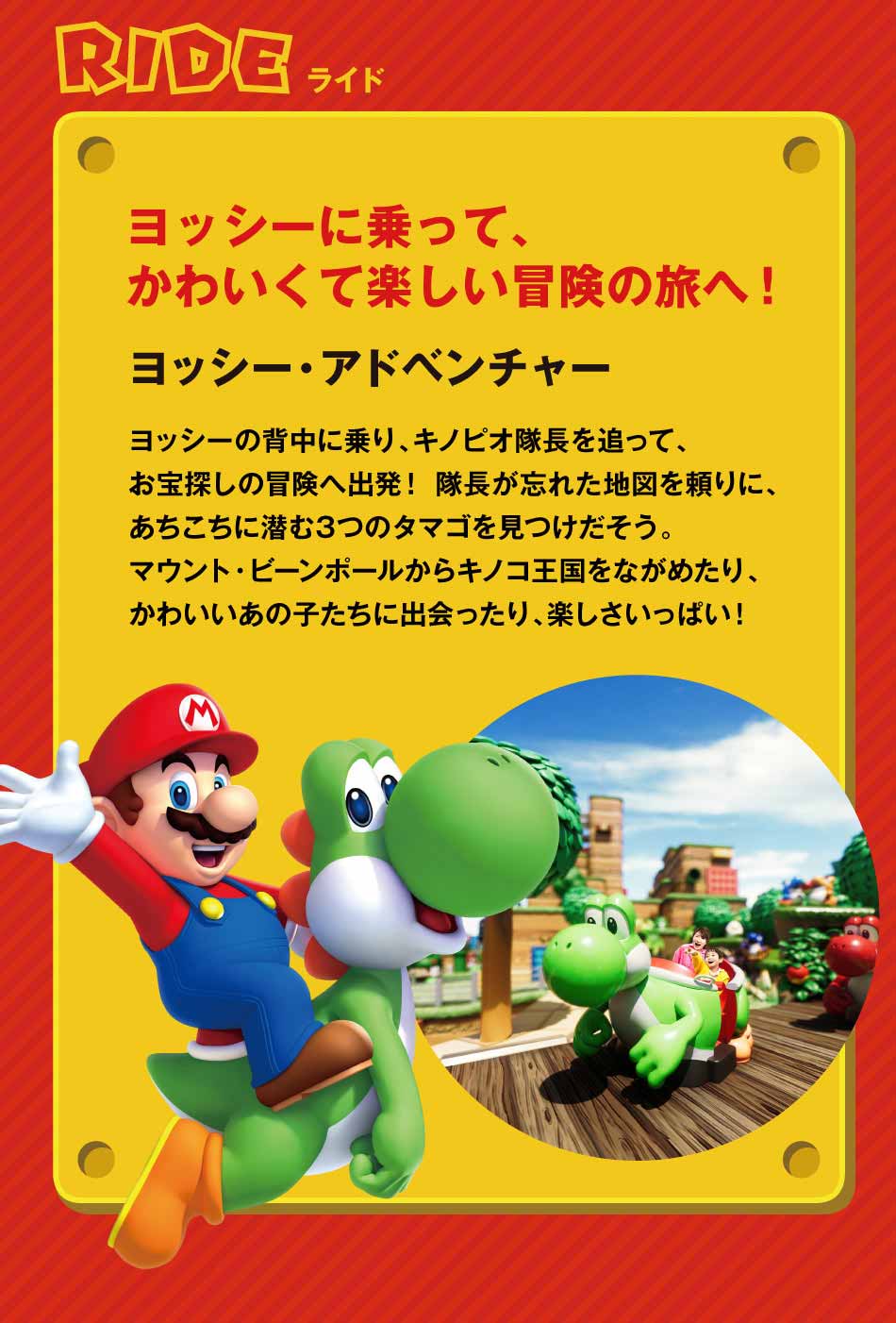RIDEライド ヨッシー・アドベンチャー ヨッシーに乗って、かわいくて楽しい冒険へ!ヨッシーの背中に乗り、ピノキオ隊長を追って、お宝探しの冒険へ出発!隊長が忘れた地図を頼りに、あちこちに潜む3つのタマゴを見つけだそう。、アウンと・ビーンボールからキノコ王国をながめたり、かわいいあの子たちに出会ったり、楽しさいっぱい!