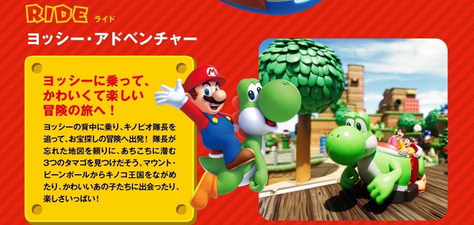 RIDEライド ヨッシー・アドベンチャー ヨッシーに乗って、かわいくて楽しい冒険へ!ヨッシーの背中に乗り、ピノキオ隊長を追って、お宝探しの冒険へ出発!隊長が忘れた地図を頼りに、あちこちに潜む3つのタマゴを見つけだそう。、アウンと・ビーンボールからキノコ王国をながめたり、かわいいあの子たちに出会ったり、楽しさいっぱい!