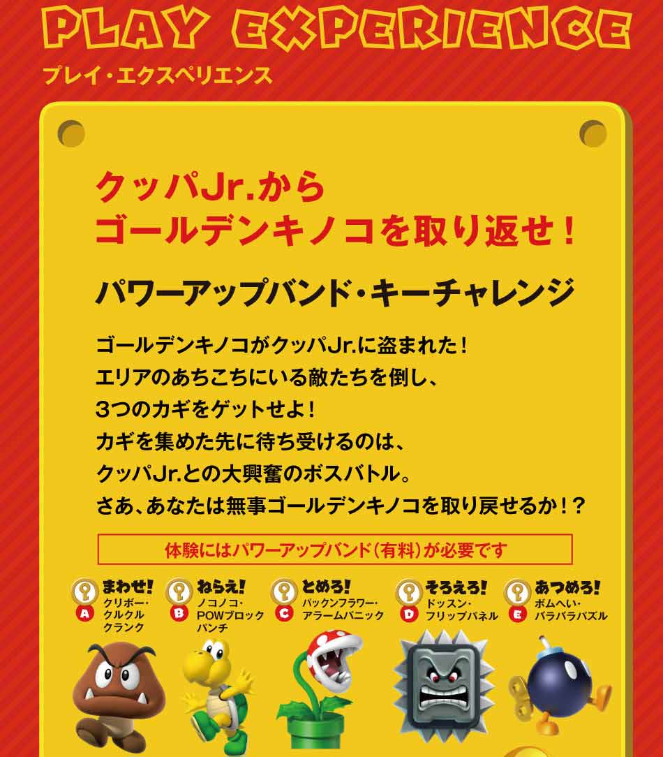 PLAY EXPERIENCEプレイ・エクスペリエンス パワーアップバンド・キーチャレンジ クッパJr.からゴールデンキノコを取り返せ!ゴールデンキノコがクッパJr.に盗まれた!エリアのあちこちにいる敵たちを倒し、3つのカギをゲットせよ!カギを集めた先に待ち受けるのは、クッパJr.との大興奮のボスバトル。さあ、あなたは無事ゴールデンキノコを取り戻せるか!?
