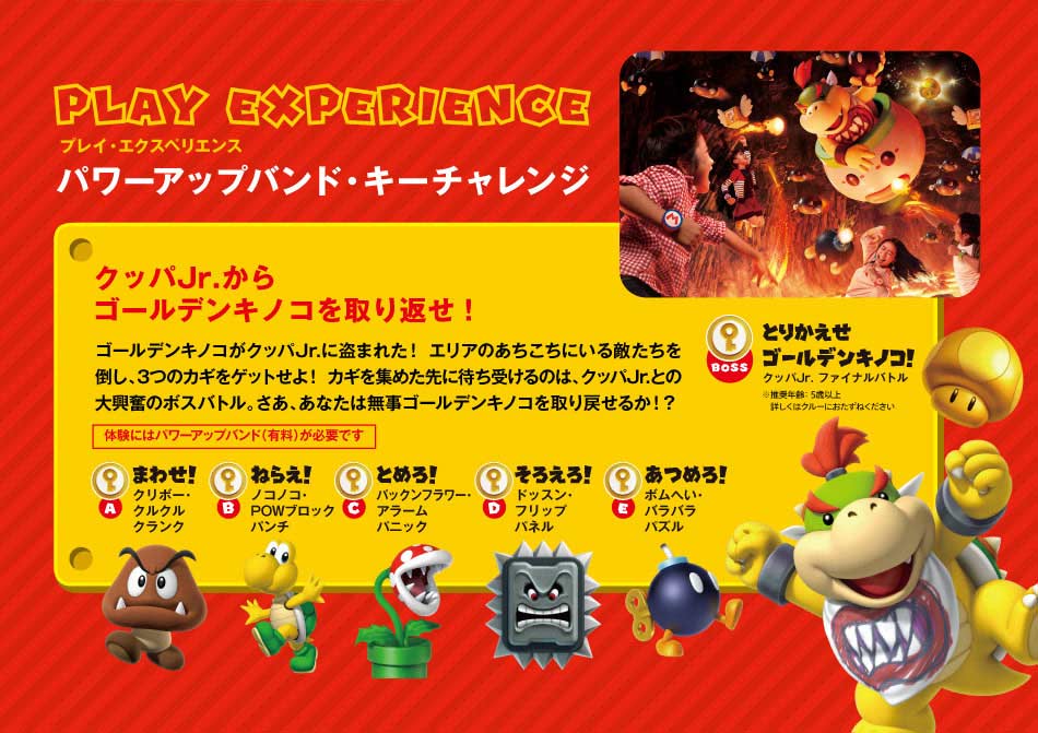 PLAY EXPERIENCEプレイ・エクスペリエンス パワーアップバンド・キーチャレンジ クッパJr.からゴールデンキノコを取り返せ!ゴールデンキノコがクッパJr.に盗まれた!エリアのあちこちにいる敵たちを倒し、3つのカギをゲットせよ!カギを集めた先に待ち受けるのは、クッパJr.との大興奮のボスバトル。さあ、あなたは無事ゴールデンキノコを取り戻せるか!?