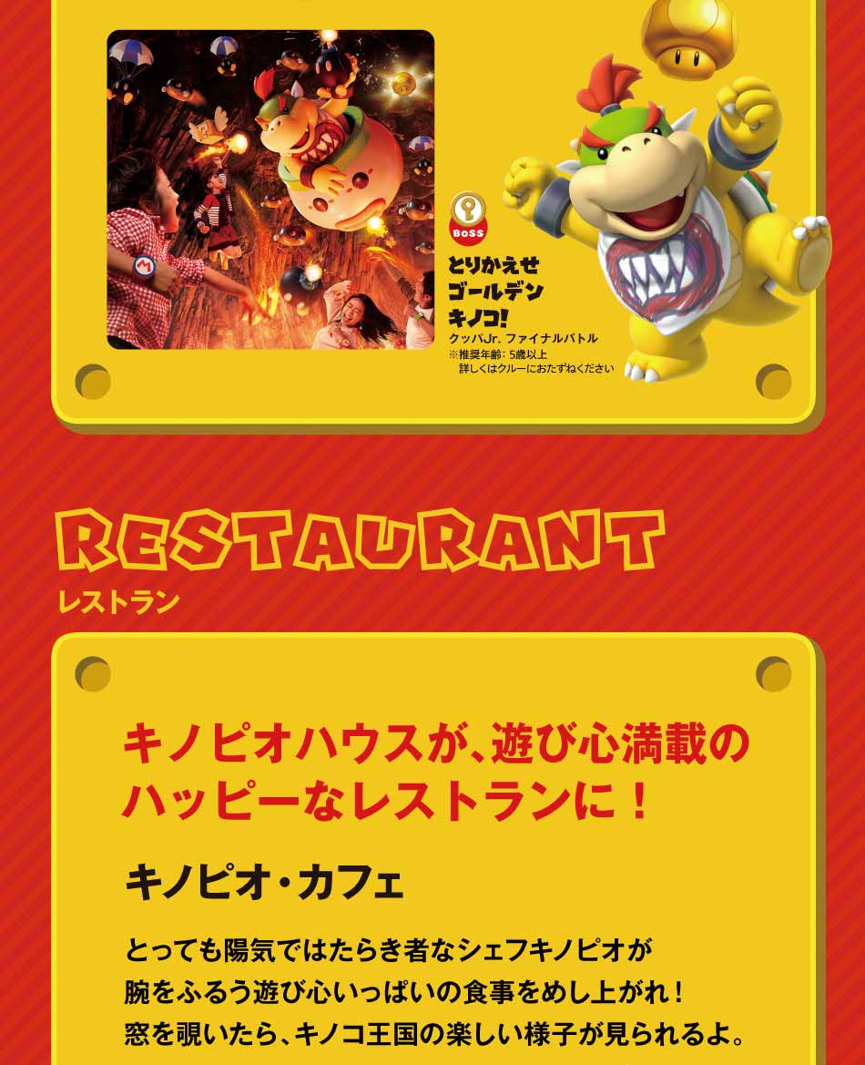 RESTRANTレストラン キノピオ・カフェ キノピオハウスが、遊び心満載のハッピーなレストランに!とっても陽気ではたらき者なシェフキノピオが腕をふるう遊び心いっぱいの食事をめし上がれ!窓を覗いたら、キノコ王国の楽しい様子が見られるよ。