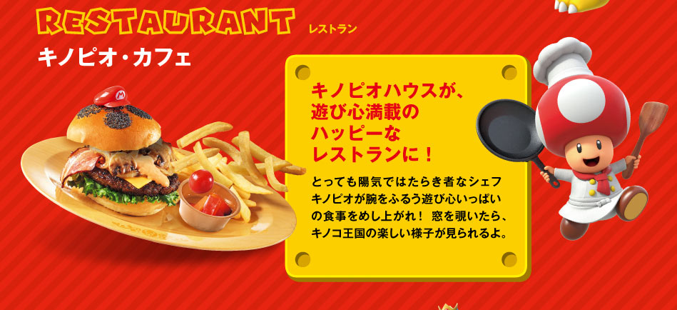 RESTRANTレストラン キノピオ・カフェ キノピオハウスが、遊び心満載のハッピーなレストランに!とっても陽気ではたらき者なシェフキノピオが腕をふるう遊び心いっぱいの食事をめし上がれ!窓を覗いたら、キノコ王国の楽しい様子が見られるよ。