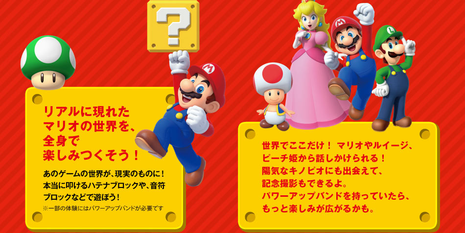 リアルに現れたマリオの世界を、全身で楽しみつくそう!あのゲームの世界が、現実のものに!本当に叩けるハテナブロックや、音符ブロックなどで遊ぼう! 世界でここだけ!マリオやルイージ、ピーチ姫から話しかけられる!陽気なキノピオにも出会えて、記念撮影もできるよ。パワーアップバンドを持っていたら、もっと楽しみが広がるかも。
