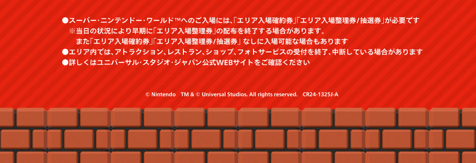 ●スーパー・ニンテンドー・ワールドへのご入場は、「エリア入場整理券/抽選券」が必要です。※当日の状況により早期に「エリア入場整理券」の配布を終了する場合があります。また「エリア入場確約券」「エリア入場整理券/抽選券」なしに入場可能な場合もあります●エリア内では、アトラクション、レストラン、ショップ、フォトサービスの受付を終了、中断している場合があります●慈姑区はユニバーサル・スタジオ・ジャパン公式WEBサイトをご確認ください