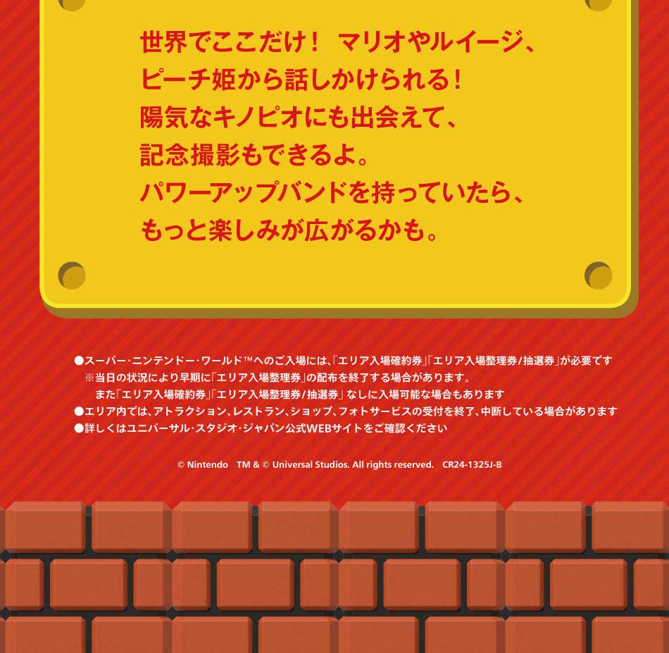 世界でここだけ!マリオやルイージ、ピーチ姫から話しかけられる!陽気なキノピオにも出会えて、記念撮影もできるよ。パワーアップバンドを持っていたら、もっと楽しみが広がるかも。●スーパー・ニンテンドー・ワールドへのご入場は、「エリア入場整理券/抽選券」が必要です。※当日の状況により早期に「エリア入場整理券」の配布を終了する場合があります。また「エリア入場確約券」「エリア入場整理券/抽選券」なしに入場可能な場合もあります●エリア内では、アトラクション、レストラン、ショップ、フォトサービスの受付を終了、中断している場合があります●慈姑区はユニバーサル・スタジオ・ジャパン公式WEBサイトをご確認ください