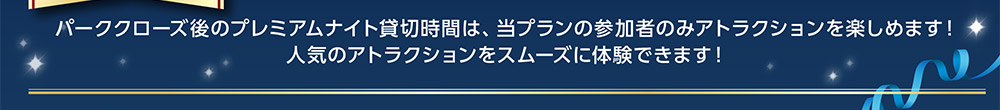 パーククローズ後のプレミアムナイト貸切時間は、 当プランの参加者のみアトラクションを楽しめます! 人気のアトラクションをスムーズに体験できます!