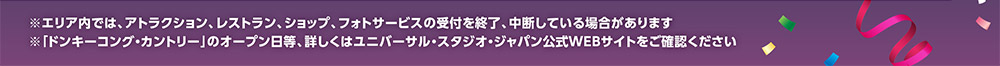 ※エリア内では、アトラクション、レストラン、ショップ、フォトサービスの受付を終了、 中断している場合があります　※「ドンキーコング・カントリー」のオープン日等、詳しくはユニバーサル・スタジオ・ジャパン公式WEBサイトをご確認ください