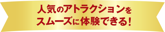 人気のアトラクションをスムーズに体験できる！