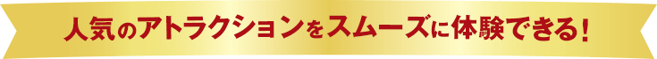 人気のアトラクションをスムーズに体験できる！