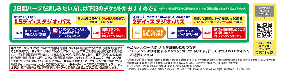 ●ユニバーサル・スタジオ・ジャパンに関する情報は、2024年10月現在のものです。予告なく変更することがあります。　●イベント、アトラクション、レストラン、ショップなどは、季節や天候などにより、予告なく内容や営業時間の変更、または中止およびクローズする場合があります。　●アトラクションによっては、年齢や身長、健康上の理由により、ご利用基準を設けております。詳しくはユニバーサル・スタジオ・ジャパン公式WEBサイトをご確認ください。　●営業時間はユニバーサル・スタジオ・ジャパン公式WEBサイト（www.usj.co.jp）をご確認ください。　●キャリーケース等の大型荷物は、オフィシャルホテルへ宿泊前後のお預けが可能です。パークへは持ち込めませんので、ご協力をお願いします。